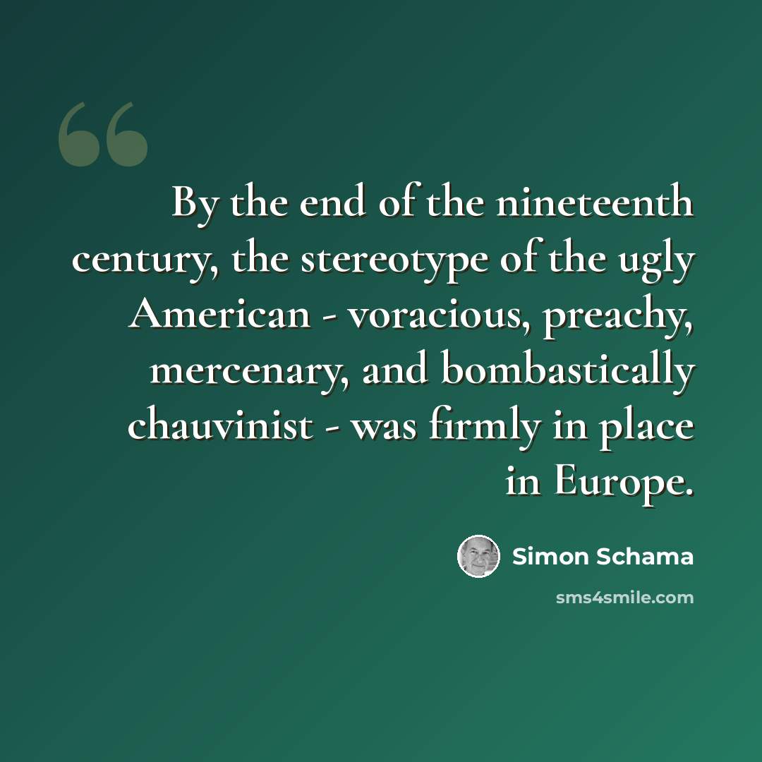 “By the end of the nineteenth century, the stereotype of the ugly American - voracious, preachy, mercenary, and bombastically chauvinist - was firmly in place in Europe.” quote by Simon Schama