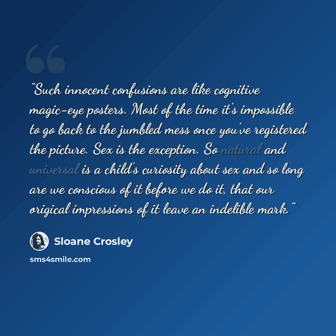 “Such innocent confusions are like cognitive magic-eye posters. Most of the time it's impossible to go back to the jumbled mess once you've registered the picture. Sex is the exception. So natural and universal is a child's curiosity about sex and so long are we conscious of it before we do it…” quote by Sloane Crosley