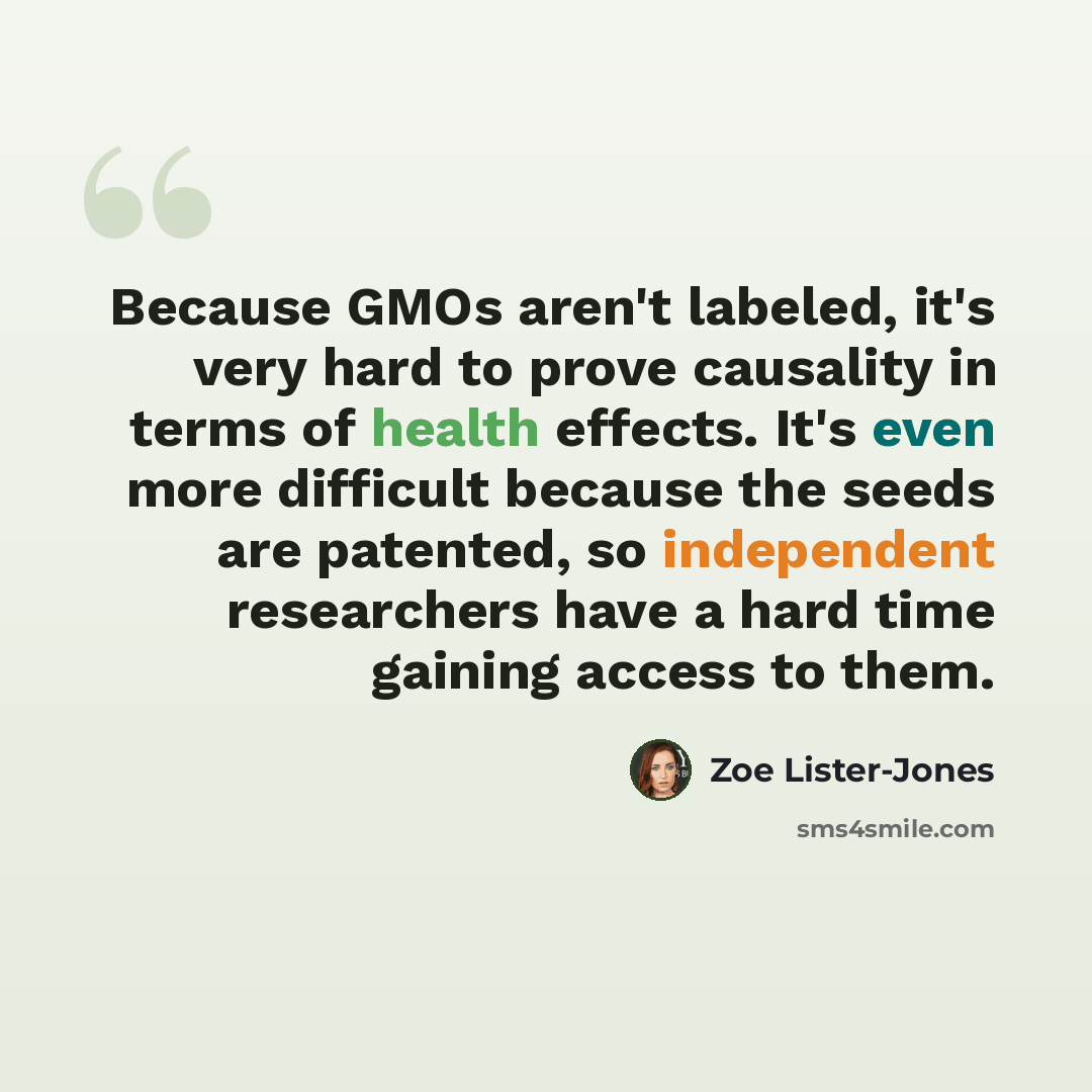 “Because GMOs aren't labeled, it's very hard to prove causality in terms of health effects. It's even more difficult because the seeds are patented, so independent researchers have a hard time gaining access to them.” quote by Zoe Lister-Jones