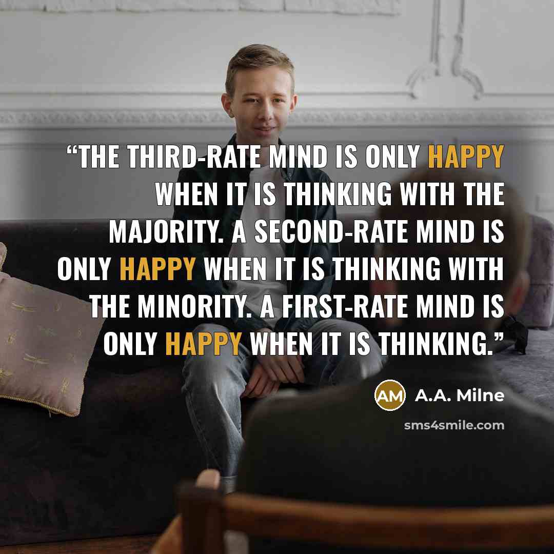 “The third-rate mind is only happy when it is thinking with the majority. A second-rate mind is only happy when it is thinking with the minority. A first-rate mind is only happy when it is thinking.” quote by A.A. Milne