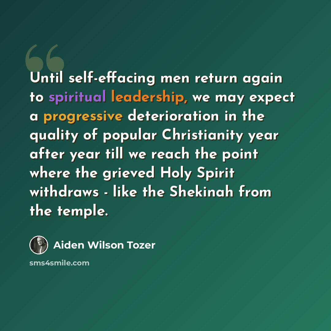 “Until self-effacing men return again to spiritual leadership, we may expect a progressive deterioration in the quality of popular Christianity year after year till we reach the point where the grieved Holy Spirit withdraws - like the Shekinah from the temple.” quote by Aiden Wilson Tozer