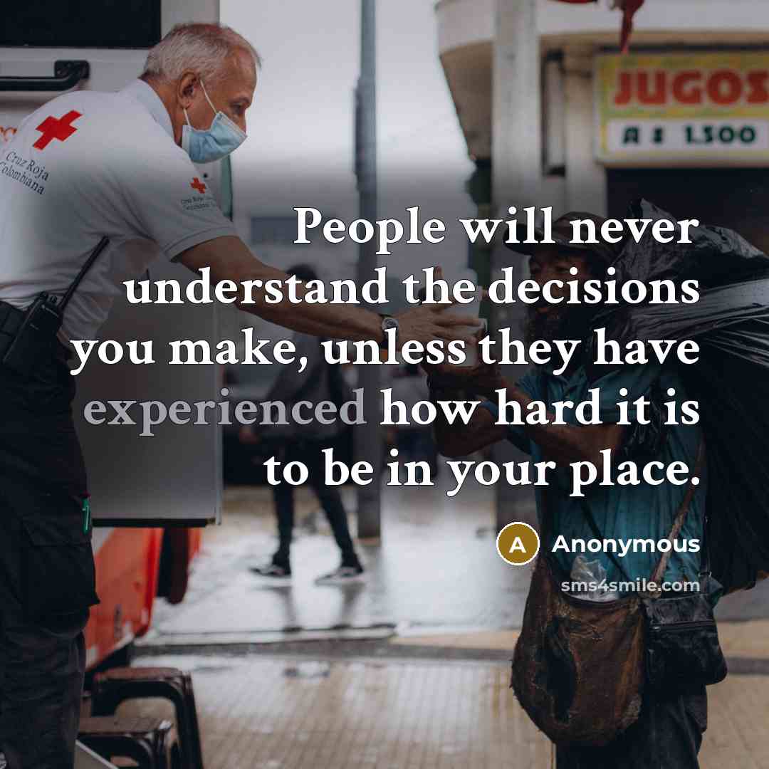 “People will never understand the decisions you make, unless they have experienced how hard it is to be in your place.” quote by Anonymous