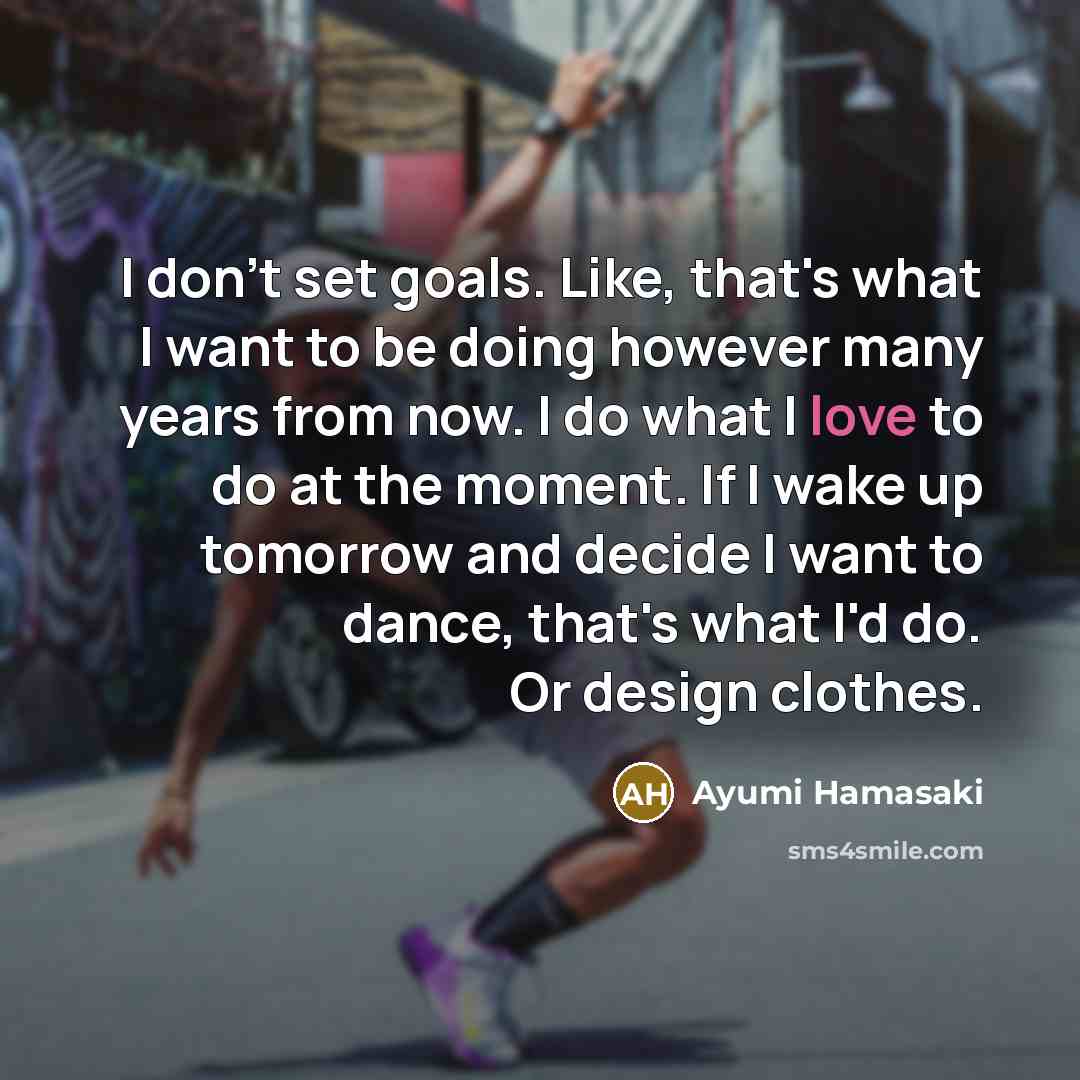 “I don't set goals. Like, that's what I want to be doing however many years from now. I do what I love to do at the moment. If I wake up tomorrow and decide I want to dance, that's what I'd do. Or design clothes.” quote by Ayumi Hamasaki