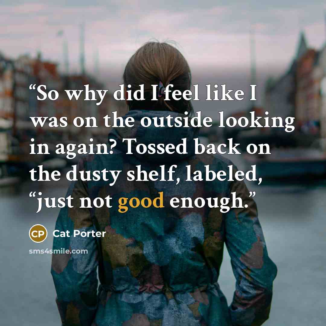 “So why did I feel like I was on the outside looking in again? Tossed back on the dusty shelf, labeled, “just not good enough.” quote by Cat Porter