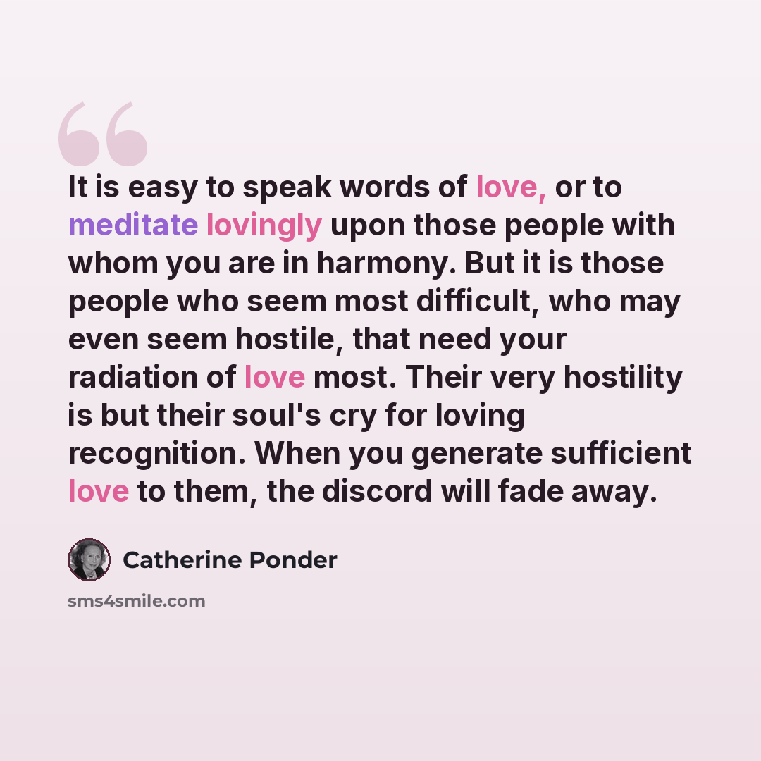 “It is easy to speak words of love, or to meditate lovingly upon those people with whom you are in harmony. But it is those people who seem most difficult, who may even seem hostile, that need your radiation of love most. Their very hostility is but their soul's cry for loving recognition. When you…” quote by Catherine Ponder