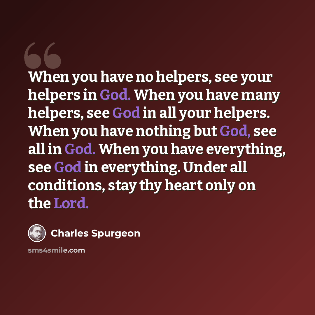 “When you have no helpers, see your helpers in God. When you have many helpers, see God in all your helpers. When you have nothing but God, see all in God. When you have everything, see God in everything. Under all conditions, stay thy heart only on the Lord.” quote by Charles Spurgeon