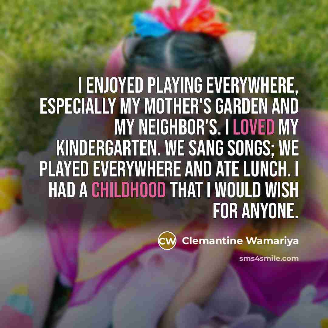 “I enjoyed playing everywhere, especially my mother's garden and my neighbor's. I loved my kindergarten. We sang songs; we played everywhere and ate lunch. I had a childhood that I would wish for anyone.” quote by Clemantine Wamariya