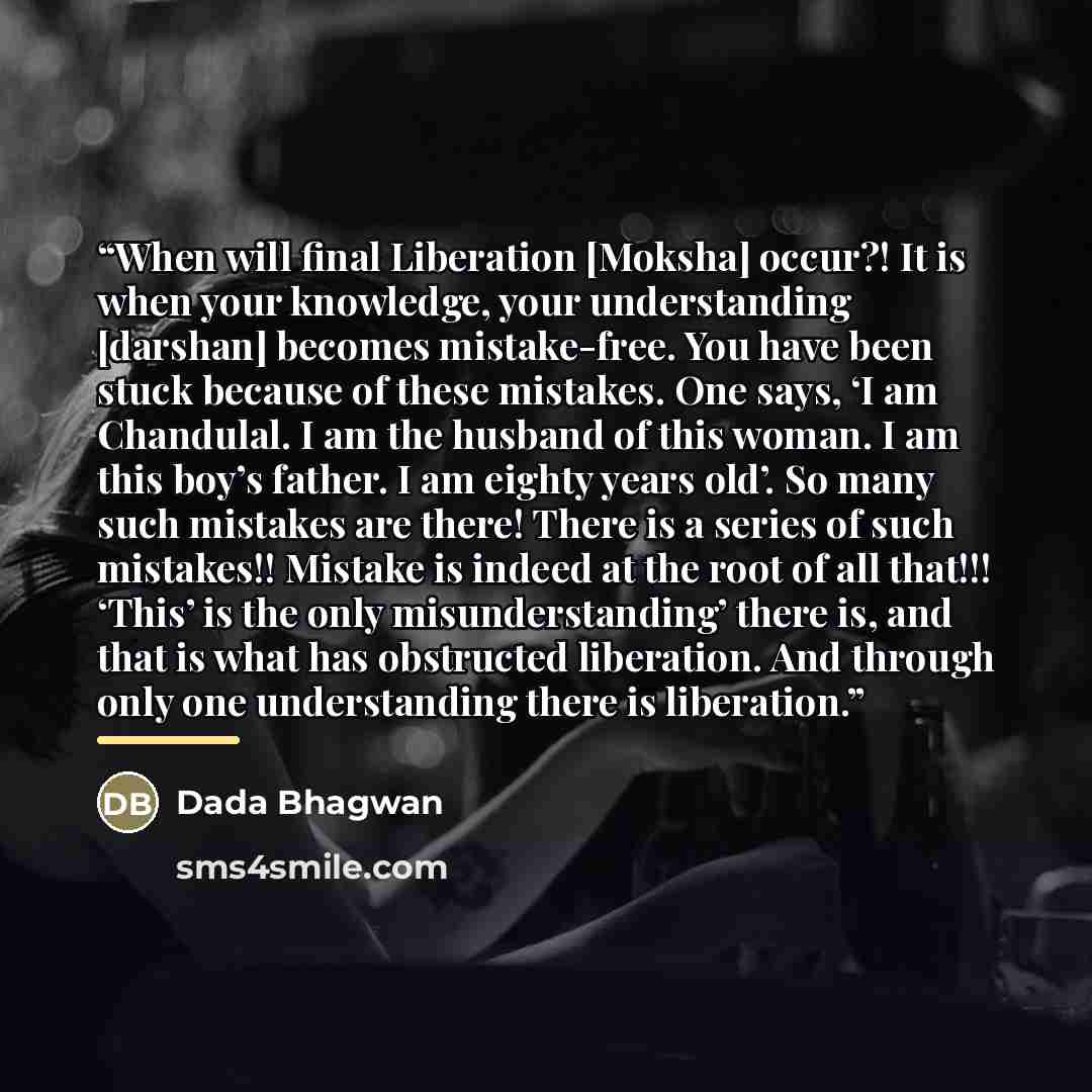 “When will final Liberation [Moksha] occur?! It is when your knowledge, your understanding [darshan] becomes mistake-free. You have been stuck because of these mistakes. One says, ‘I am Chandulal. I am the husband of this woman. I am this boy’s father. I am eighty years old’. So many such mistakes…” quote by Dada Bhagwan