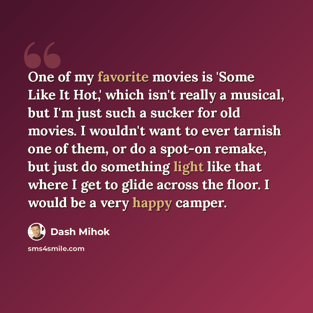 “One of my favorite movies is 'Some Like It Hot,' which isn't really a musical, but I'm just such a sucker for old movies. I wouldn't want to ever tarnish one of them, or do a spot-on remake, but just do something light like that where I get to glide across the floor. I would be a very happy camper.” quote by Dash Mihok
