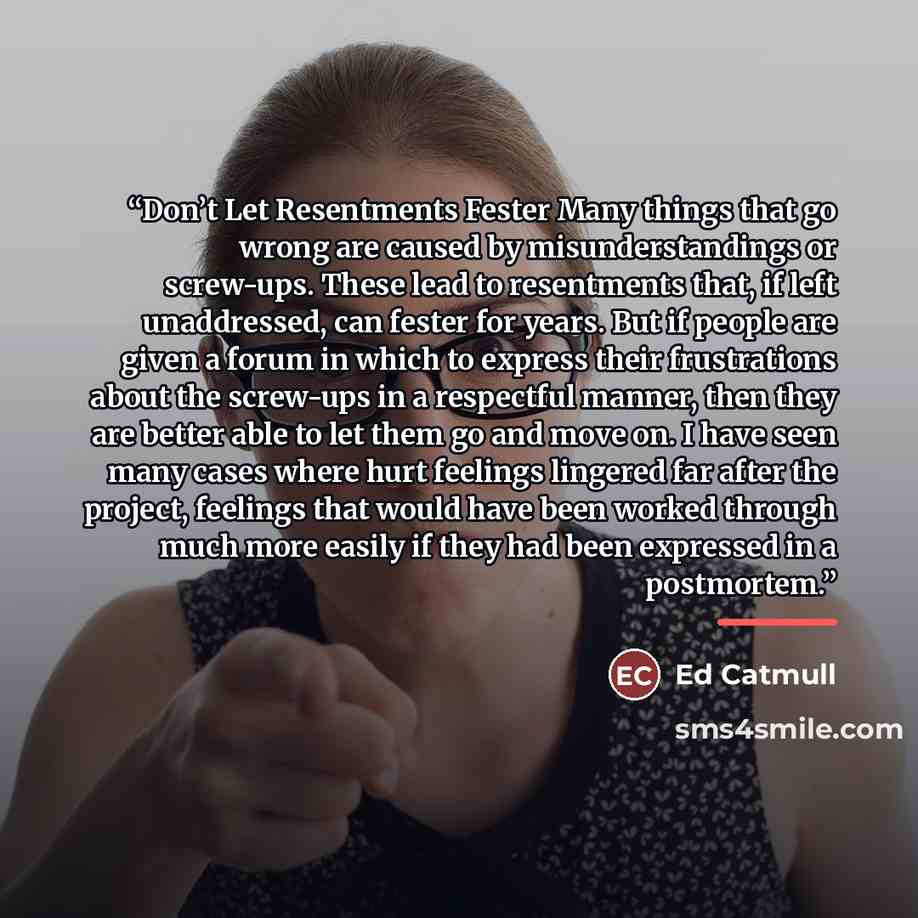 “Don’t Let Resentments Fester Many things that go wrong are caused by misunderstandings or screw-ups. These lead to resentments that, if left unaddressed, can fester for years. But if people are given a forum in which to express their frustrations about the screw-ups in a respectful manner, then…” quote by Ed Catmull