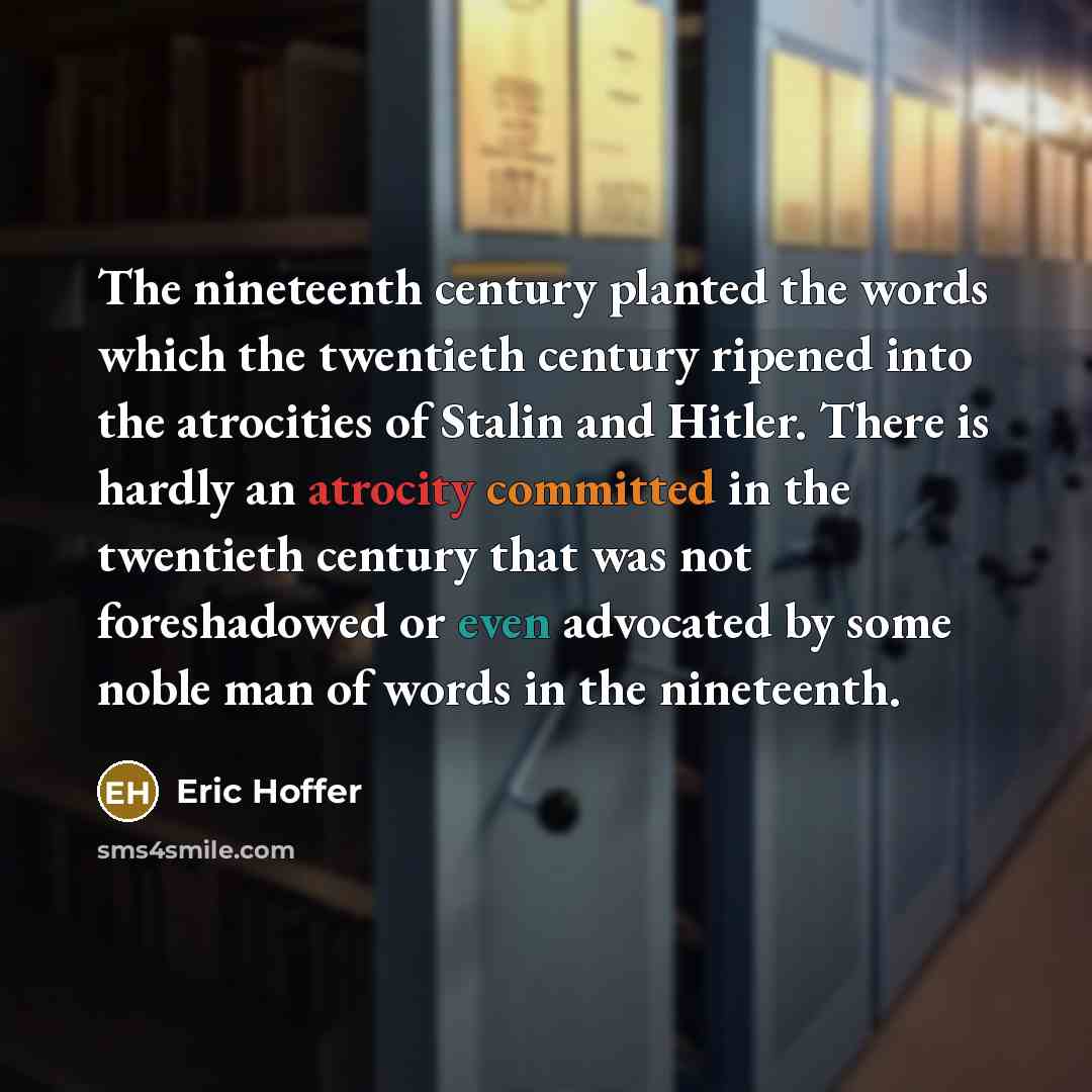 “The nineteenth century planted the words which the twentieth century ripened into the atrocities of Stalin and Hitler. There is hardly an atrocity committed in the twentieth century that was not foreshadowed or even advocated by some noble man of words in the nineteenth.” quote by Eric Hoffer