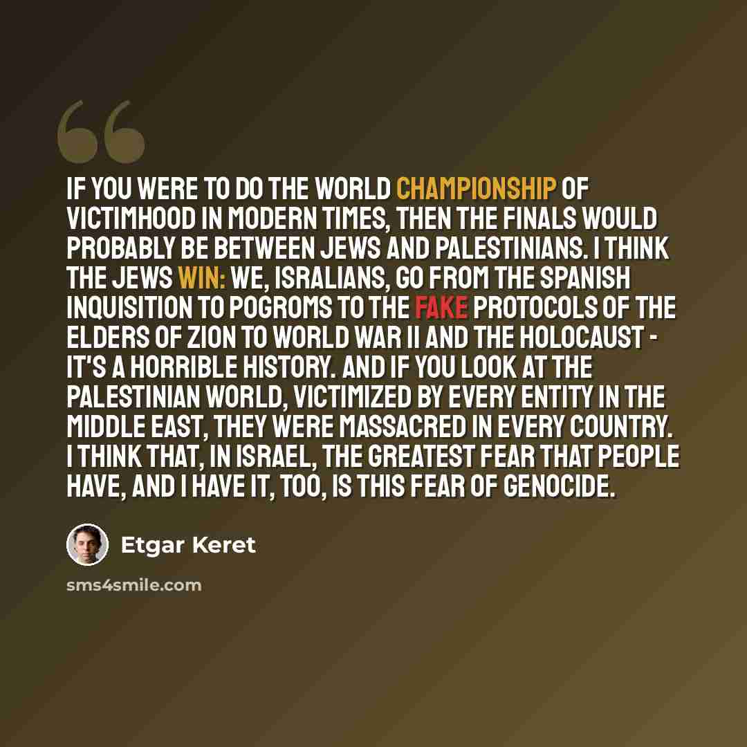 “If you were to do the world championship of victimhood in modern times, then the finals would probably be between Jews and Palestinians. I think the Jews win: we, Isralians, go from the Spanish Inquisition to pogroms to the fake Protocols of the Elders of Zion to World War II and the Holocaust…” quote by Etgar Keret