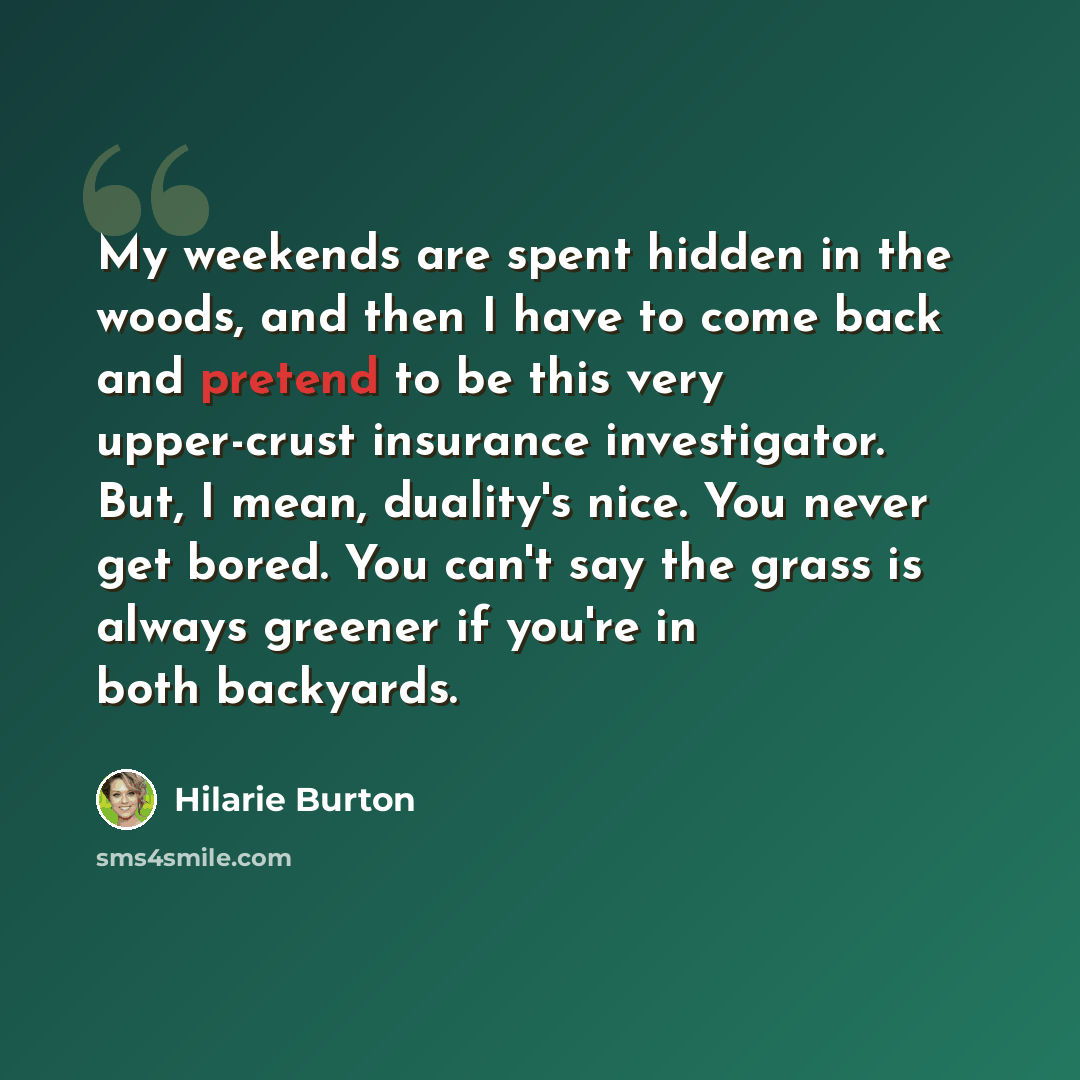 “My weekends are spent hidden in the woods, and then I have to come back and pretend to be this very upper-crust insurance investigator. But, I mean, duality's nice. You never get bored. You can't say the grass is always greener if you're in both backyards.” quote by Hilarie Burton