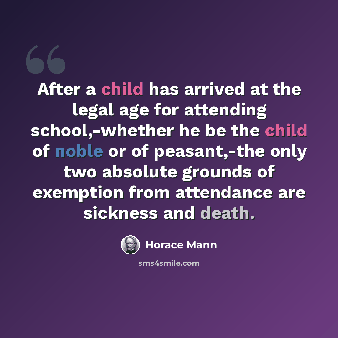 “After a child has arrived at the legal age for attending school,-whether he be the child of noble or of peasant,-the only two absolute grounds of exemption from attendance are sickness and death.” quote by Horace Mann