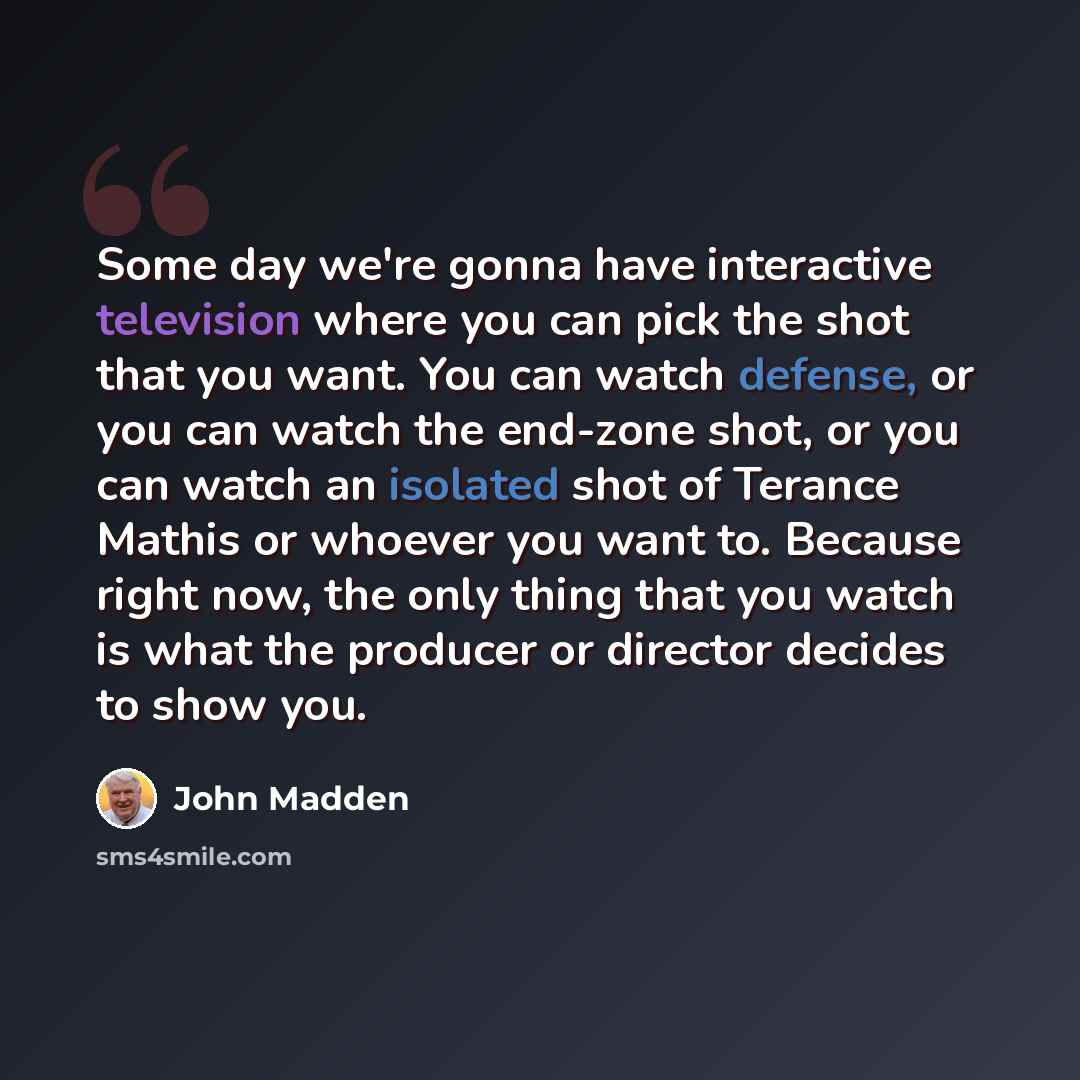 “Some day we're gonna have interactive television where you can pick the shot that you want. You can watch defense, or you can watch the end-zone shot, or you can watch an isolated shot of Terance Mathis or whoever you want to. Because right now, the only thing that you watch is what the producer…” quote by John Madden