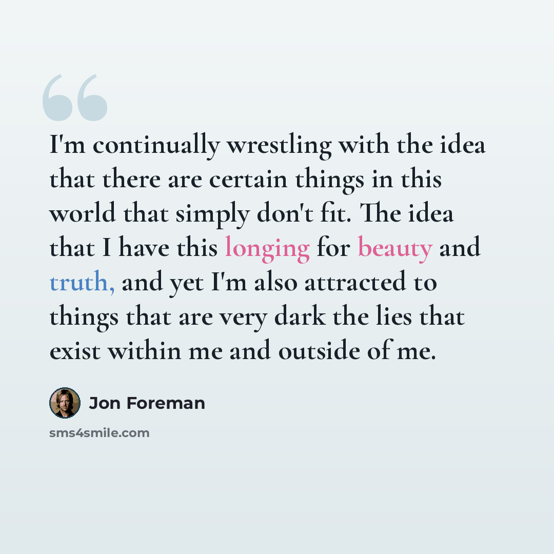 “I'm continually wrestling with the idea that there are certain things in this world that simply don't fit. The idea that I have this longing for beauty and truth, and yet I'm also attracted to things that are very dark the lies that exist within me and outside of me.” quote by Jon Foreman