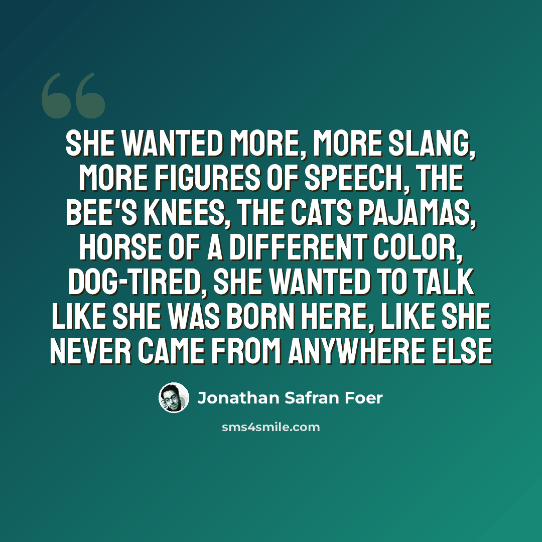 “She wanted more, more slang, more figures of speech, the bee's knees, the cats pajamas, horse of a different color, dog-tired, she wanted to talk like she was born here, like she never came from anywhere else” quote by Jonathan Safran Foer