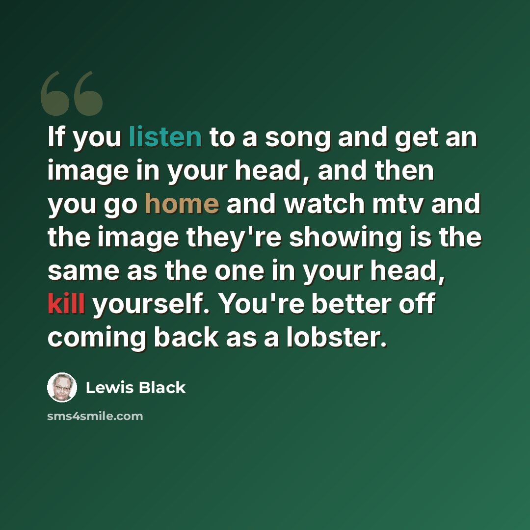 “If you listen to a song and get an image in your head, and then you go home and watch mtv and the image they're showing is the same as the one in your head, kill yourself. You're better off coming back as a lobster.” quote by Lewis Black