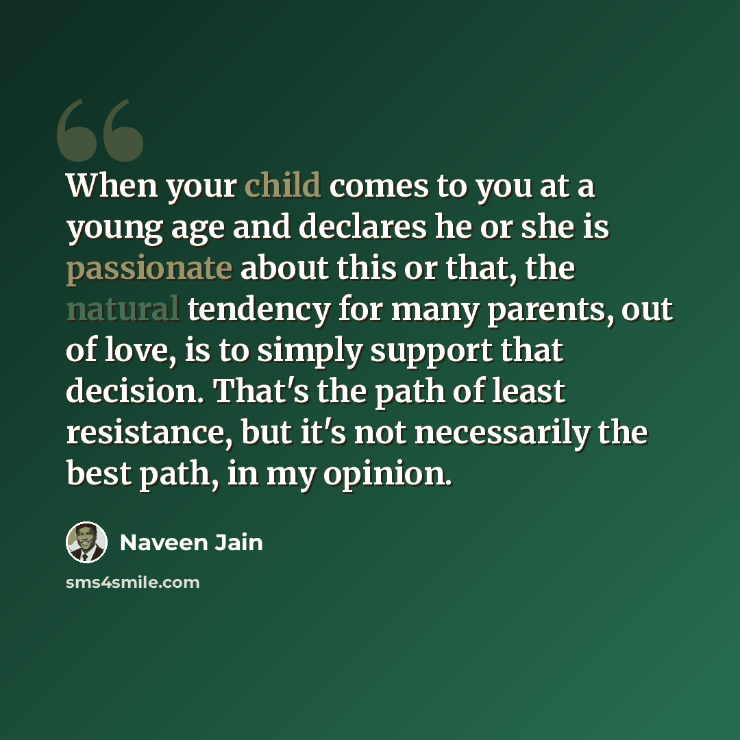 “When your child comes to you at a young age and declares he or she is passionate about this or that, the natural tendency for many parents, out of love, is to simply support that decision. That's the path of least resistance, but it's not necessarily the best path, in my opinion.” quote by Naveen Jain