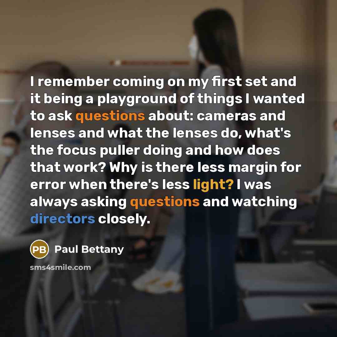 “I remember coming on my first set and it being a playground of things I wanted to ask questions about: cameras and lenses and what the lenses do, what's the focus puller doing and how does that work? Why is there less margin for error when there's less light? I was always asking questions and…” quote by Paul Bettany