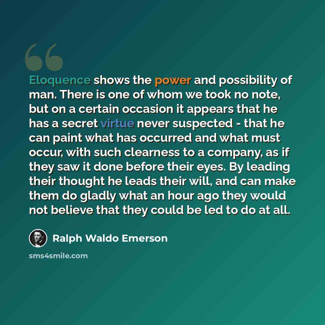 “Eloquence shows the power and possibility of man. There is one of whom we took no note, but on a certain occasion it appears that he has a secret virtue never suspected - that he can paint what has occurred and what must occur, with such clearness to a company, as if they saw it done before their…” quote by Ralph Waldo Emerson