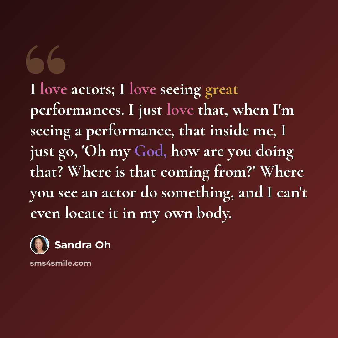 “I love actors; I love seeing great performances. I just love that, when I'm seeing a performance, that inside me, I just go, 'Oh my God, how are you doing that? Where is that coming from?' Where you see an actor do something, and I can't even locate it in my own body.” quote by Sandra Oh