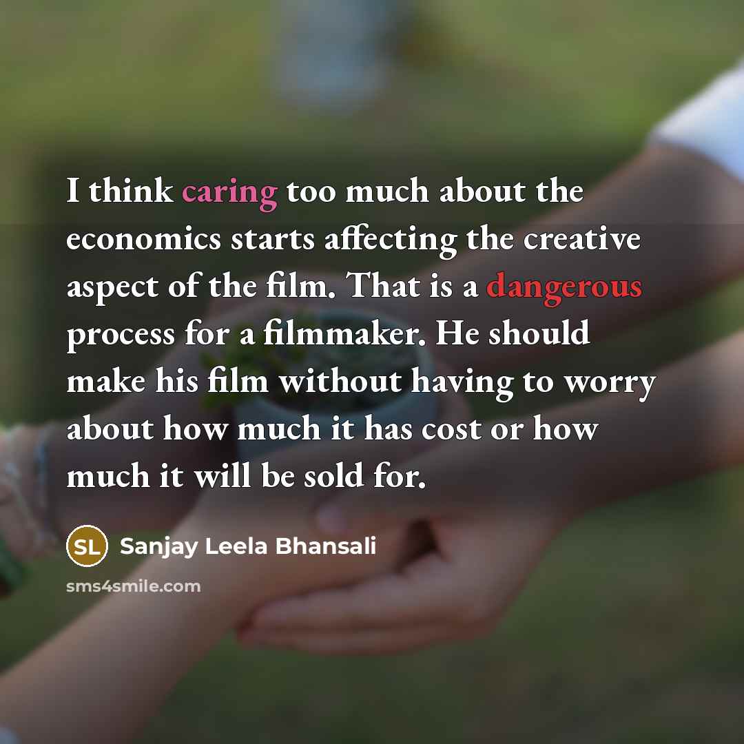 “I think caring too much about the economics starts affecting the creative aspect of the film. That is a dangerous process for a filmmaker. He should make his film without having to worry about how much it has cost or how much it will be sold for.” quote by Sanjay Leela Bhansali
