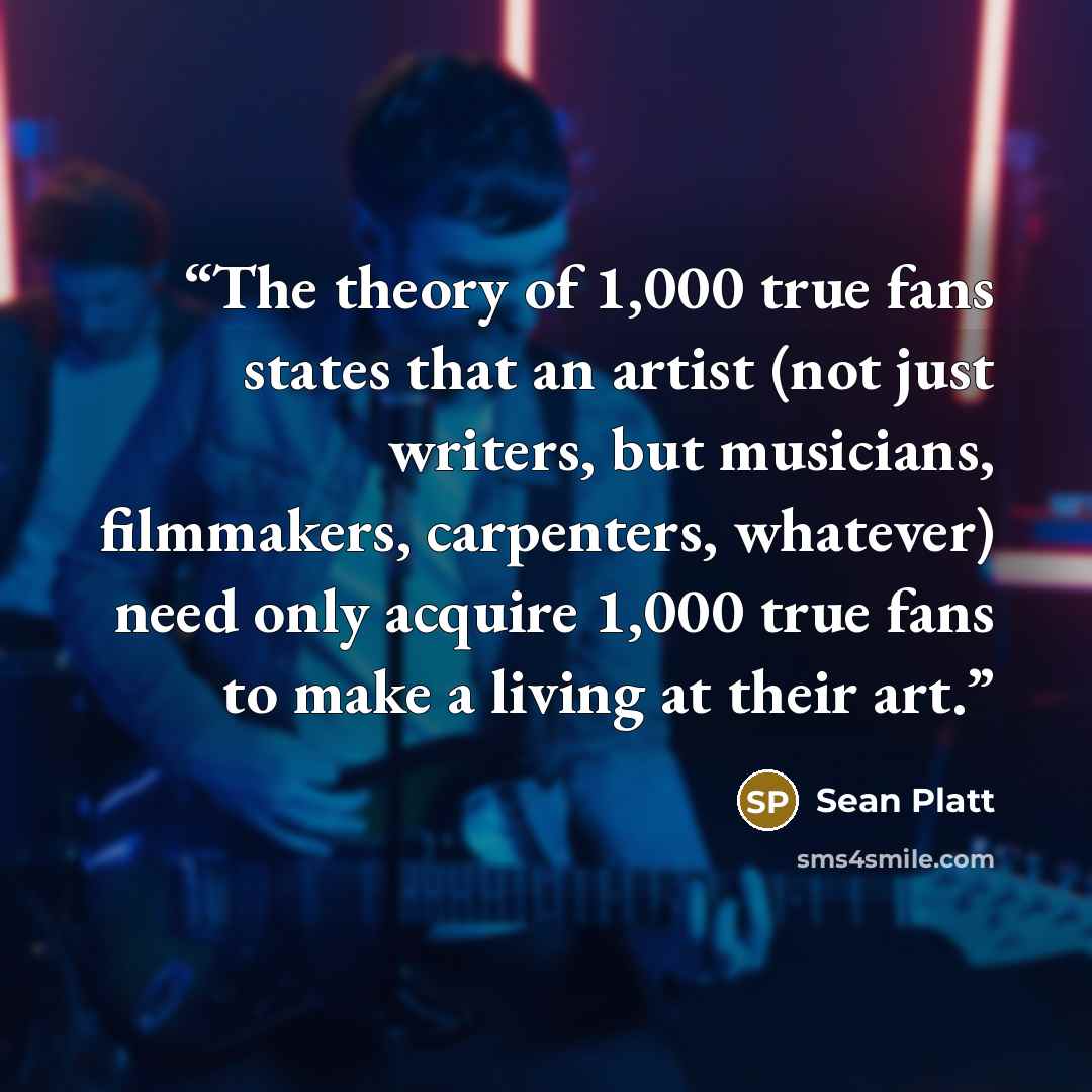 “The theory of 1,000 true fans states that an artist (not just writers, but musicians, filmmakers, carpenters, whatever) need only acquire 1,000 true fans to make a living at their art.” quote by Sean Platt