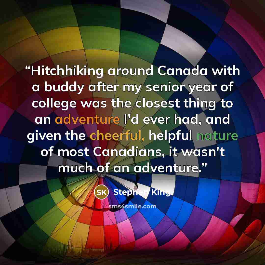“Hitchhiking around Canada with a buddy after my senior year of college was the closest thing to an adventure I'd ever had, and given the cheerful, helpful nature of most Canadians, it wasn't much of an adventure.” quote by Stephen King