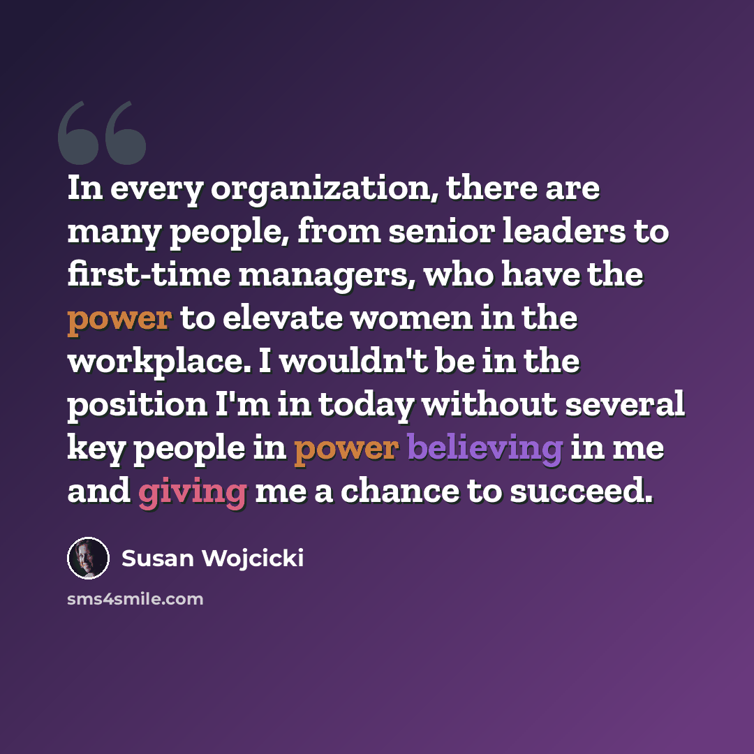 “In every organization, there are many people, from senior leaders to first-time managers, who have the power to elevate women in the workplace. I wouldn't be in the position I'm in today without several key people in power believing in me and giving me a chance to succeed.” quote by Susan Wojcicki