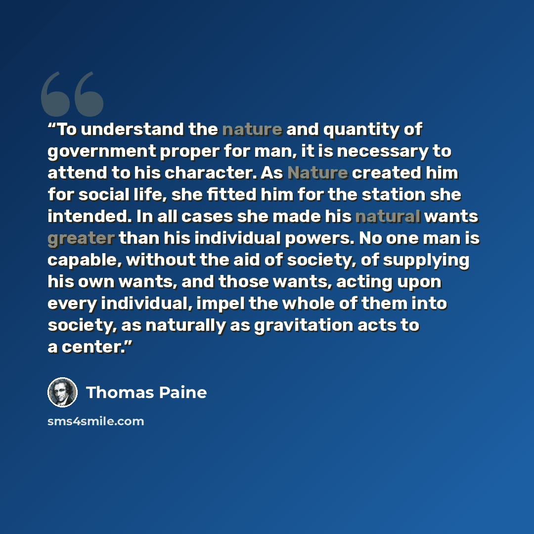 “To understand the nature and quantity of government proper for man, it is necessary to attend to his character. As Nature created him for social life, she fitted him for the station she intended. In all cases she made his natural wants greater than his individual powers. No one man is capable…” quote by Thomas Paine