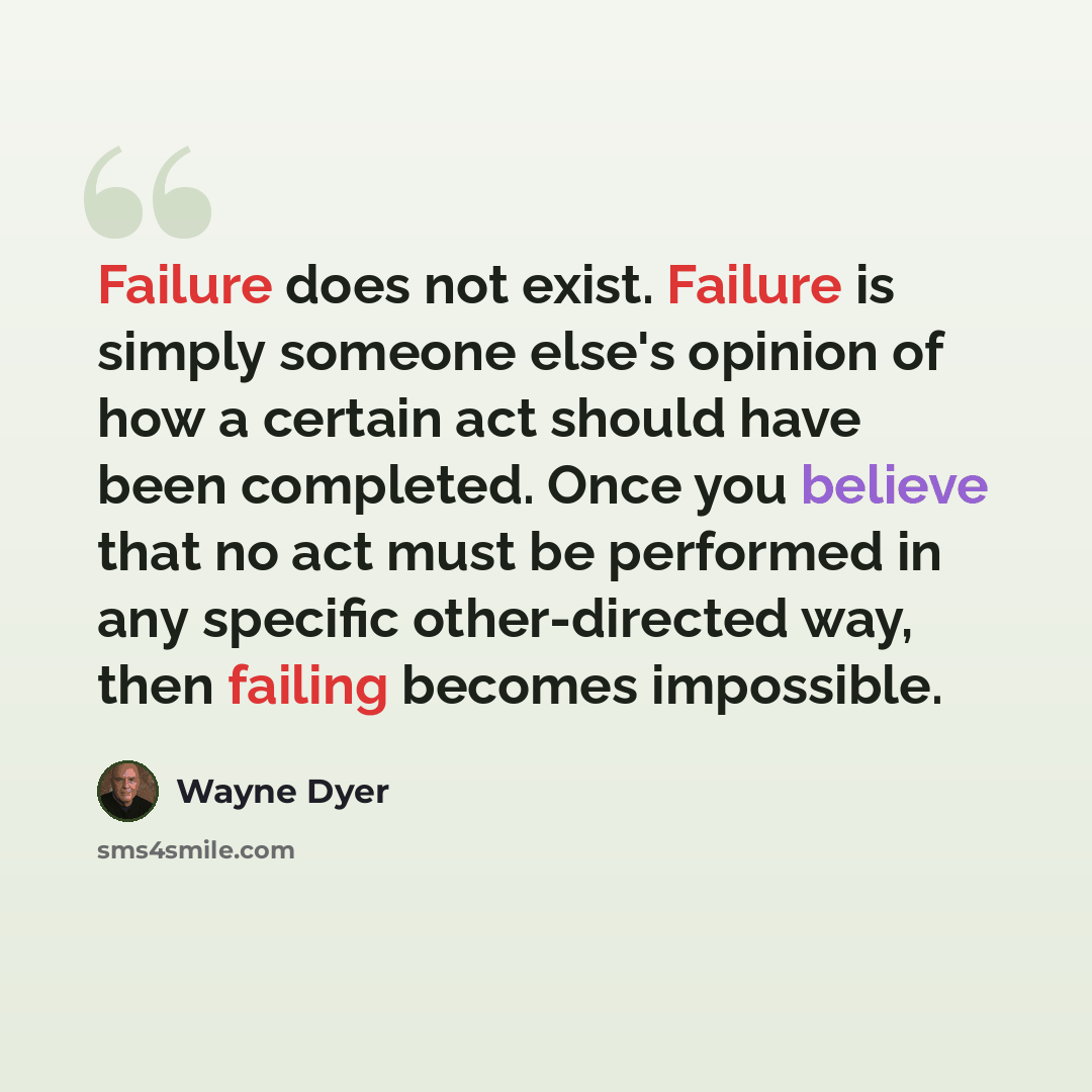 “Failure does not exist. Failure is simply someone else's opinion of how a certain act should have been completed. Once you believe that no act must be performed in any specific other-directed way, then failing becomes impossible.” quote by Wayne Dyer