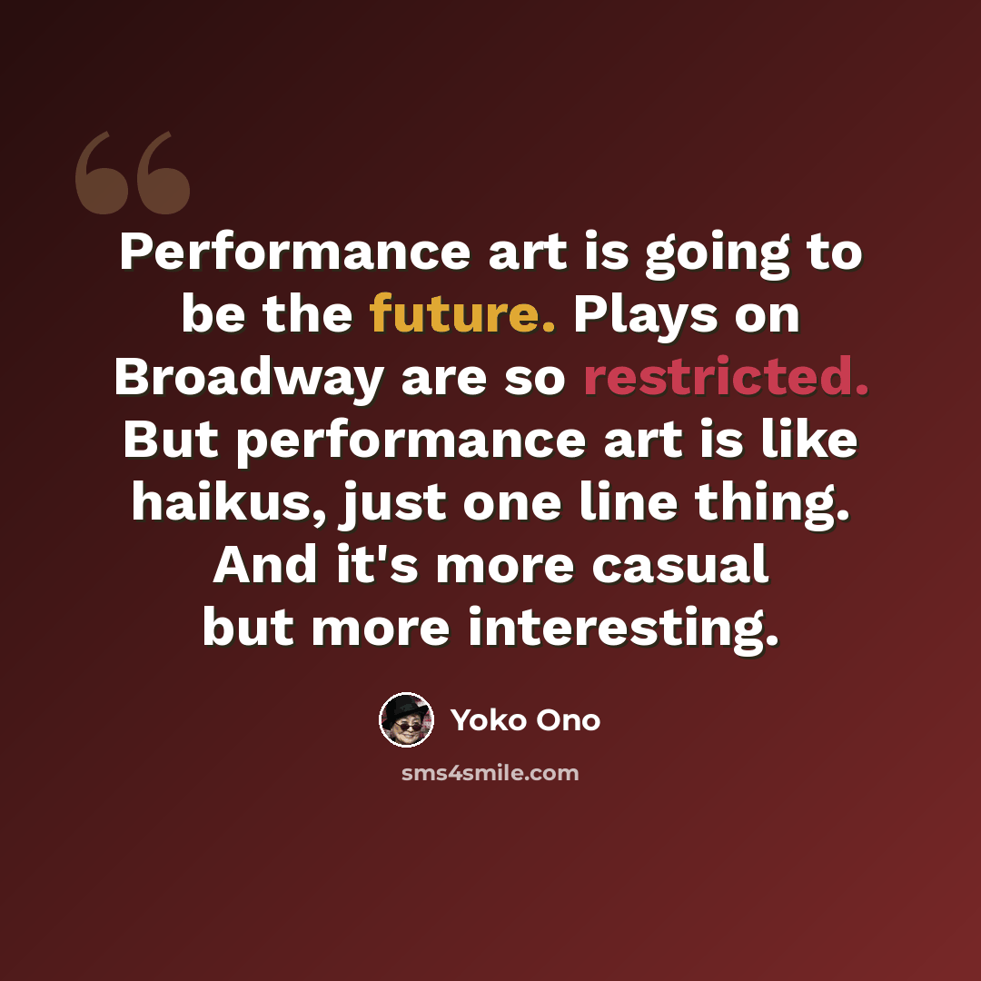 “Performance art is going to be the future. Plays on Broadway are so restricted. But performance art is like haikus, just one line thing. And it's more casual but more interesting.” quote by Yoko Ono