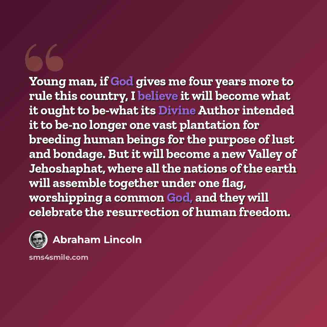 “Young man, if God gives me four years more to rule this country, I believe it will become what it ought to be-what its Divine Author intended it to be-no longer one vast plantation for breeding human beings for the purpose of lust and bondage. But it will become a new Valley of Jehoshaphat, where…” quote by Abraham Lincoln
