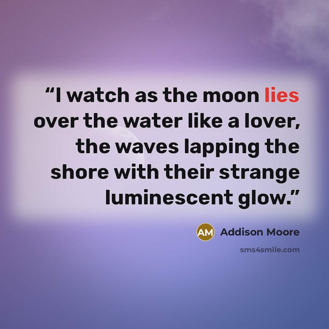 “I watch as the moon lies over the water like a lover, the waves lapping the shore with their strange luminescent glow.” quote by Addison Moore