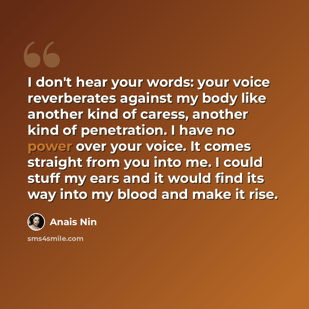 “I don't hear your words: your voice reverberates against my body like another kind of caress, another kind of penetration. I have no power over your voice. It comes straight from you into me. I could stuff my ears and it would find its way into my blood and make it rise.” quote by Anais Nin