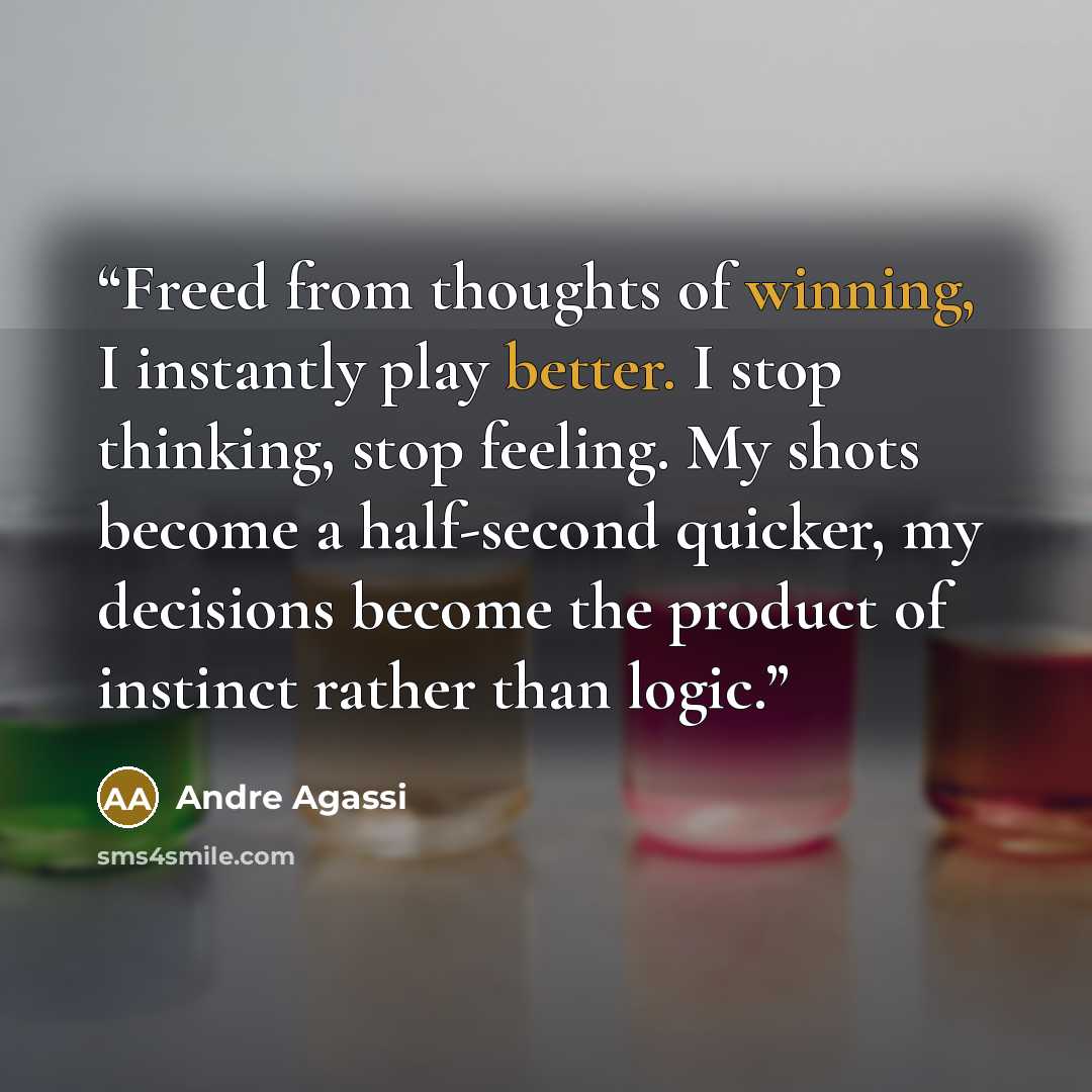 “Freed from thoughts of winning, I instantly play better. I stop thinking, stop feeling. My shots become a half-second quicker, my decisions become the product of instinct rather than logic.” quote by Andre Agassi