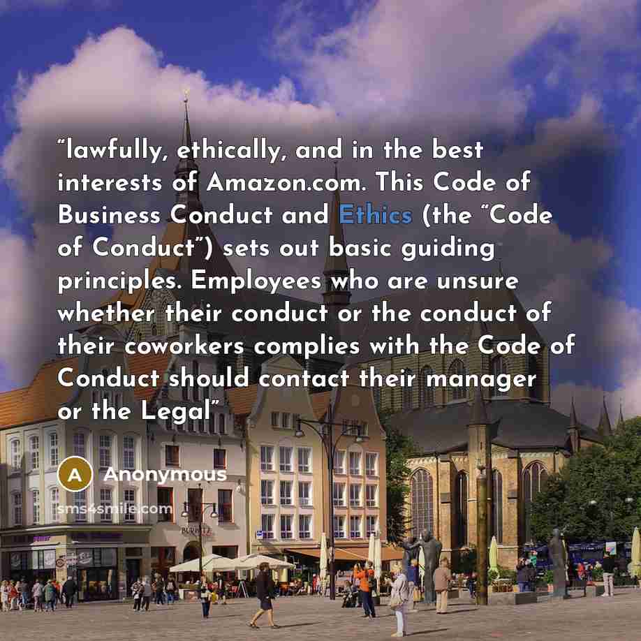 “lawfully, ethically, and in the best interests of Amazon.com. This Code of Business Conduct and Ethics (the “Code of Conduct”) sets out basic guiding principles. Employees who are unsure whether their conduct or the conduct of their coworkers complies with the Code of Conduct should contact their…” quote by Anonymous