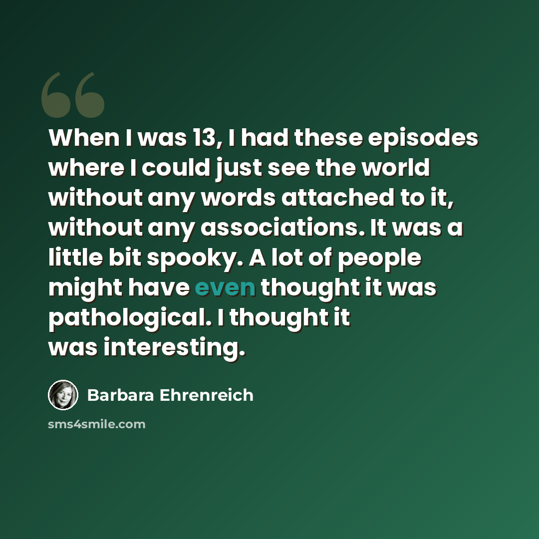 “When I was 13, I had these episodes where I could just see the world without any words attached to it, without any associations. It was a little bit spooky. A lot of people might have even thought it was pathological. I thought it was interesting.” quote by Barbara Ehrenreich