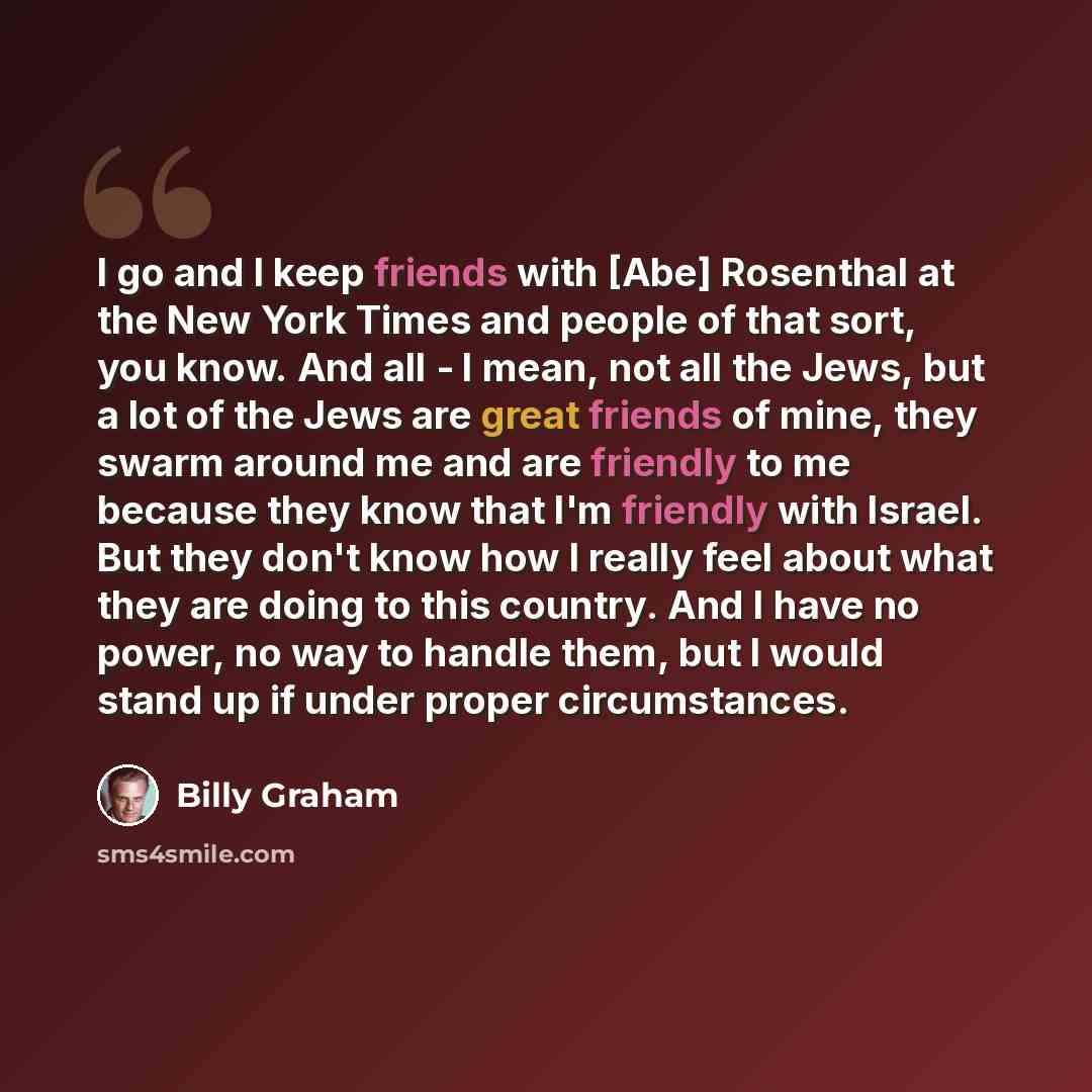 “I go and I keep friends with [Abe] Rosenthal at the New York Times and people of that sort, you know. And all - I mean, not all the Jews, but a lot of the Jews are great friends of mine, they swarm around me and are friendly to me because they know that I'm friendly with Israel. But they don't…” quote by Billy Graham
