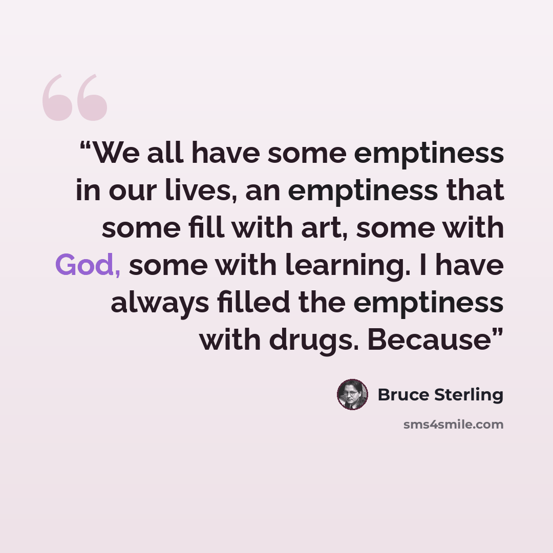 “We all have some emptiness in our lives, an emptiness that some fill with art, some with God, some with learning. I have always filled the emptiness with drugs. Because” quote by Bruce Sterling