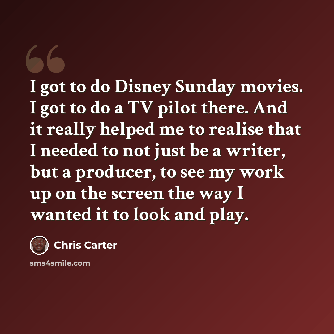 “I got to do Disney Sunday movies. I got to do a TV pilot there. And it really helped me to realise that I needed to not just be a writer, but a producer, to see my work up on the screen the way I wanted it to look and play.” quote by Chris Carter