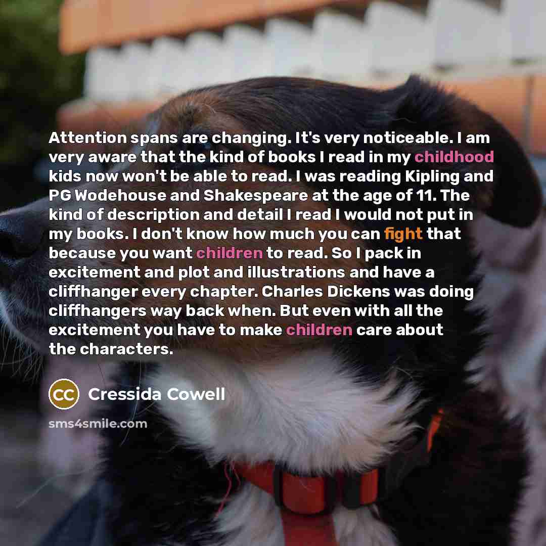 “Attention spans are changing. It's very noticeable. I am very aware that the kind of books I read in my childhood kids now won't be able to read. I was reading Kipling and PG Wodehouse and Shakespeare at the age of 11. The kind of description and detail I read I would not put in my books. I don't…” quote by Cressida Cowell