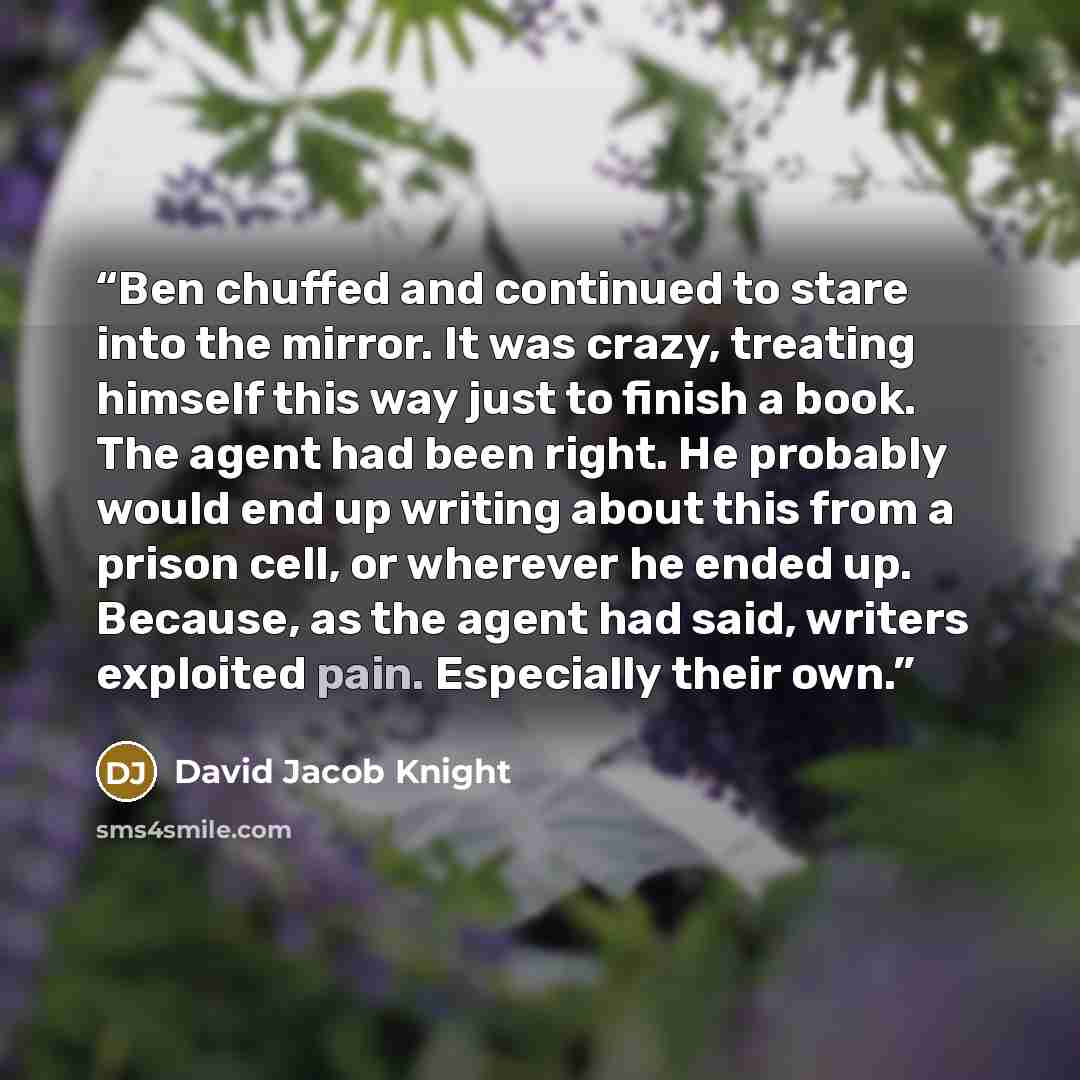 “Ben chuffed and continued to stare into the mirror. It was crazy, treating himself this way just to finish a book. The agent had been right. He probably would end up writing about this from a prison cell, or wherever he ended up. Because, as the agent had said, writers exploited pain. Especially…” quote by David Jacob Knight