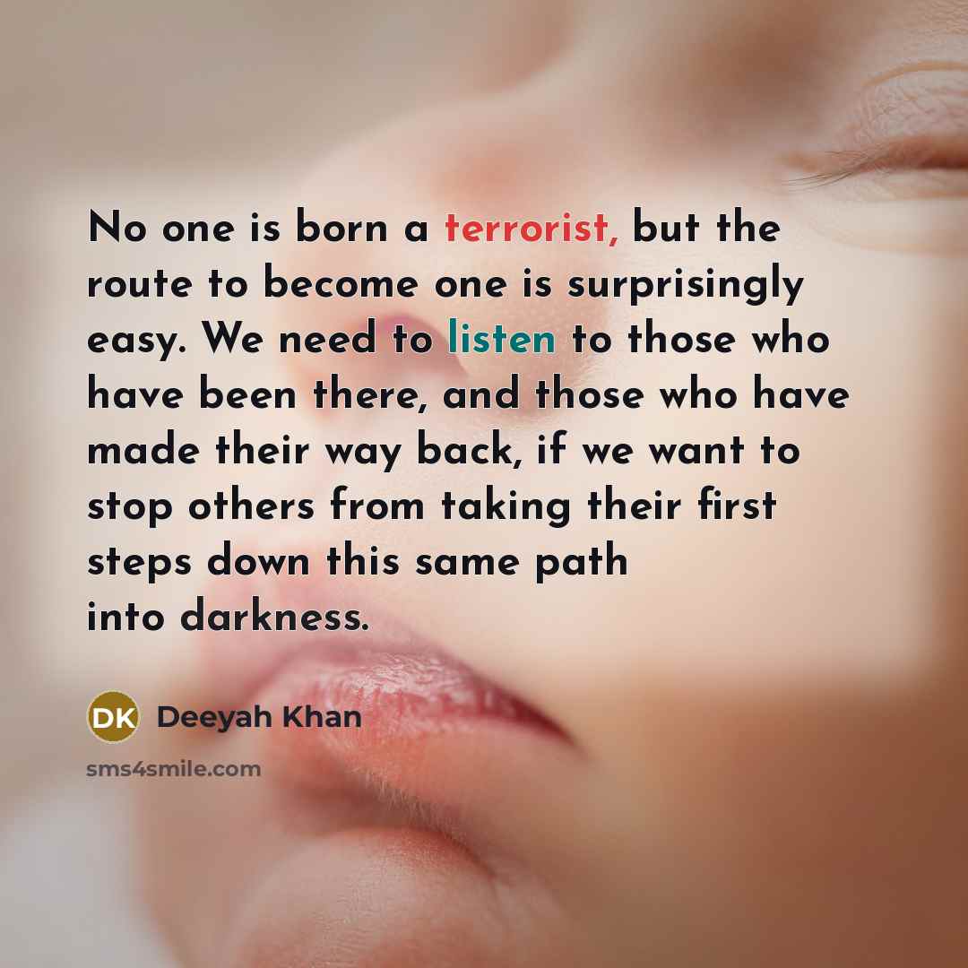 “No one is born a terrorist, but the route to become one is surprisingly easy. We need to listen to those who have been there, and those who have made their way back, if we want to stop others from taking their first steps down this same path into darkness.” quote by Deeyah Khan