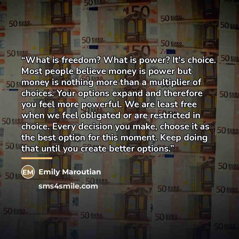 “What is freedom? What is power? It's choice. Most people believe money is power but money is nothing more than a multiplier of choices. Your options expand and therefore you feel more powerful. We are least free when we feel obligated or are restricted in choice. Every decision you make, choose it…” quote by Emily Maroutian