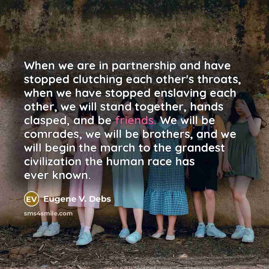 “When we are in partnership and have stopped clutching each other's throats, when we have stopped enslaving each other, we will stand together, hands clasped, and be friends. We will be comrades, we will be brothers, and we will begin the march to the grandest civilization the human race has ever…” quote by Eugene V. Debs
