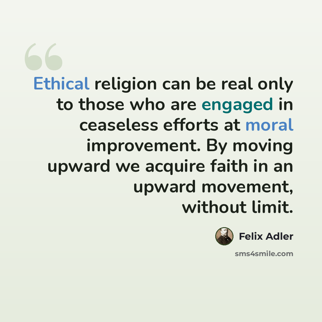 “Ethical religion can be real only to those who are engaged in ceaseless efforts at moral improvement. By moving upward we acquire faith in an upward movement, without limit.” quote by Felix Adler