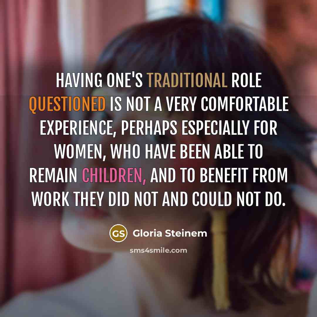 “Having one's traditional role questioned is not a very comfortable experience, perhaps especially for women, who have been able to remain children, and to benefit from work they did not and could not do.” quote by Gloria Steinem
