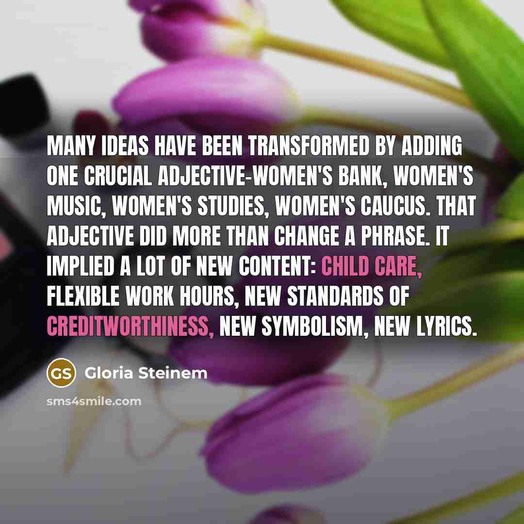 “Many ideas have been transformed by adding one crucial adjective-women's bank, women's music, women's studies, women's caucus. That adjective did more than change a phrase. It implied a lot of new content: child care, flexible work hours, new standards of creditworthiness, new symbolism, new lyrics.” quote by Gloria Steinem